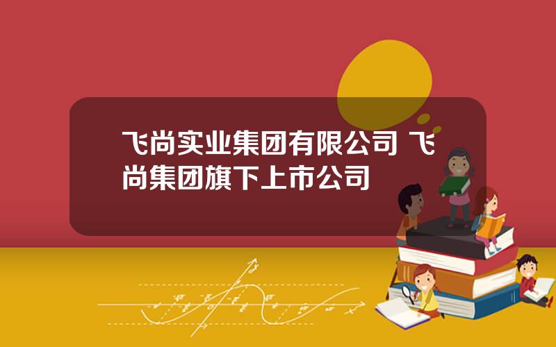 飞尚实业集团有限公司 飞尚集团旗下上市公司